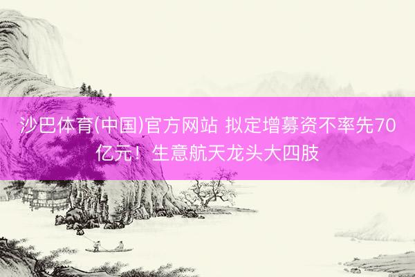 沙巴体育(中国)官方网站 拟定增募资不率先70亿元！生意航天龙头大四肢
