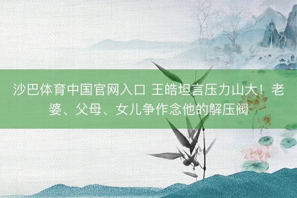 沙巴体育中国官网入口 王皓坦言压力山大！老婆、父母、女儿争作念他的解压阀