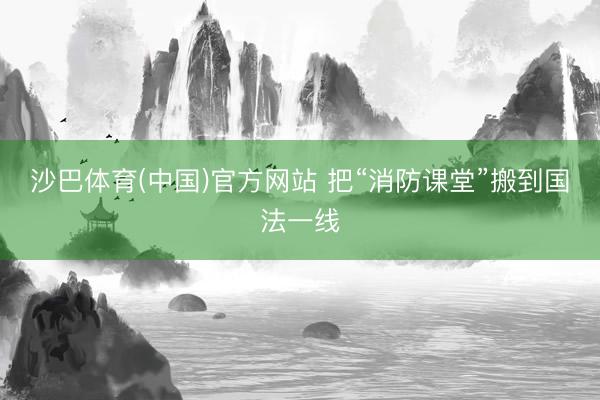 沙巴体育(中国)官方网站 把“消防课堂”搬到国法一线