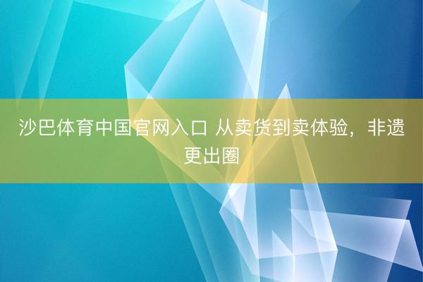 沙巴体育中国官网入口 从卖货到卖体验，非遗更出圈