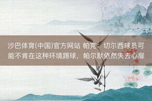 沙巴体育(中国)官方网站 帕克：切尔西球员可能不肯在这种环境踢球，帕尔默依然失去心扉