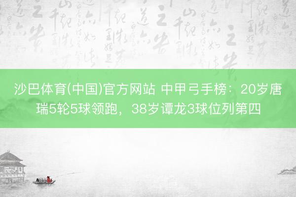 沙巴体育(中国)官方网站 中甲弓手榜：20岁唐瑞5轮5球领跑，38岁谭龙3球位列第四