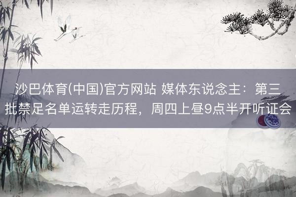沙巴体育(中国)官方网站 媒体东说念主：第三批禁足名单运转走历程，周四上昼9点半开听证会