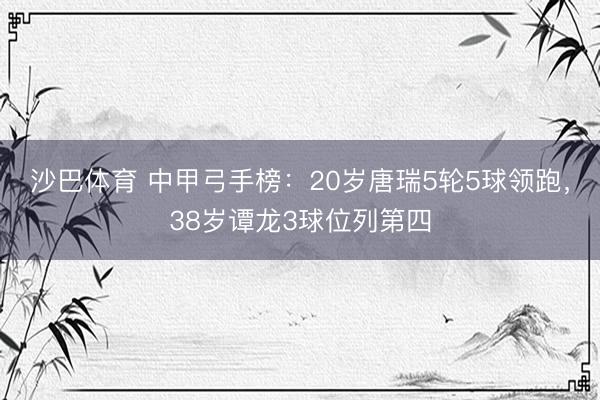 沙巴体育 中甲弓手榜：20岁唐瑞5轮5球领跑，38岁谭龙3球位列第四