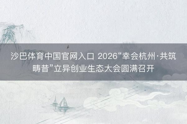 沙巴体育中国官网入口 2026“幸会杭州·共筑畴昔”立异创业生态大会圆满召开