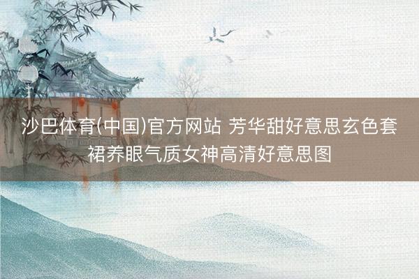 沙巴体育(中国)官方网站 芳华甜好意思玄色套裙养眼气质女神高清好意思图