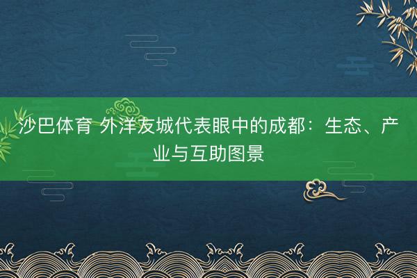 沙巴体育 外洋友城代表眼中的成都：生态、产业与互助图景