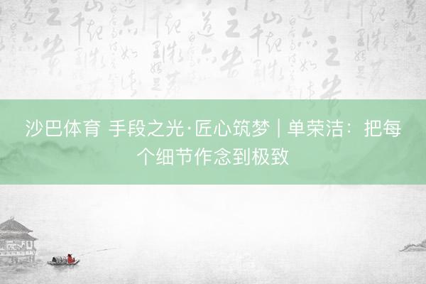 沙巴体育 手段之光·匠心筑梦 | 单荣洁:把每个细节作念到极致