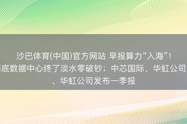 沙巴体育(中国)官方网站 早报算力“入海”！行家首个海底数据中心终了淡水零破钞；中芯国际、华虹公司发布一季报