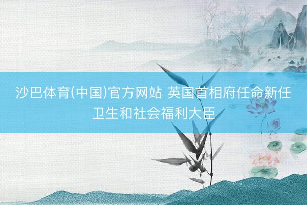 沙巴体育(中国)官方网站 英国首相府任命新任卫生和社会福利大臣