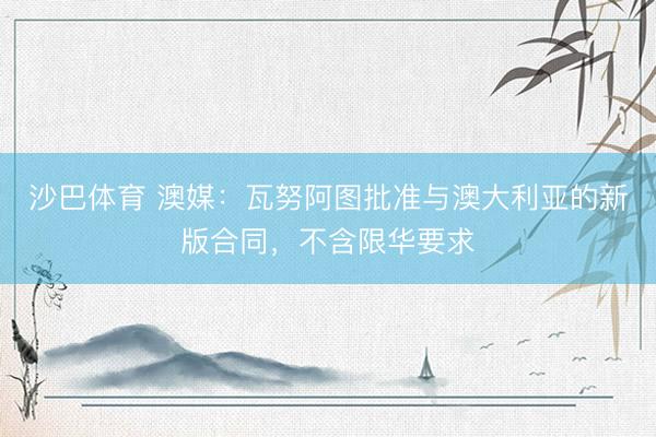 沙巴体育 澳媒：瓦努阿图批准与澳大利亚的新版合同，不含限华要求