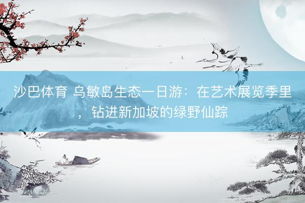 沙巴体育 乌敏岛生态一日游：在艺术展览季里，钻进新加坡的绿野仙踪