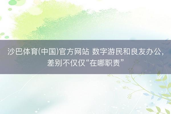沙巴体育(中国)官方网站 数字游民和良友办公,差别不仅仅“在哪职责”