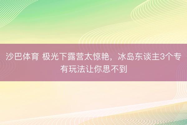沙巴体育 极光下露营太惊艳，冰岛东谈主3个专有玩法让你思不到