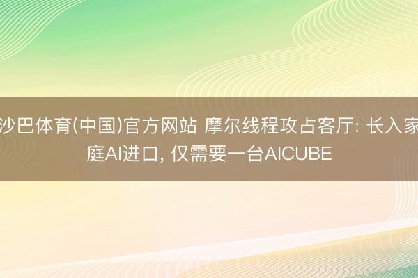 沙巴体育(中国)官方网站 摩尔线程攻占客厅: 长入家庭AI进口, 仅需要一台AICUBE