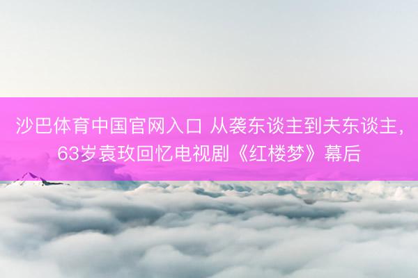 沙巴体育中国官网入口 从袭东谈主到夫东谈主，63岁袁玫回忆电视剧《红楼梦》幕后