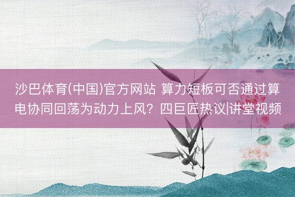沙巴体育(中国)官方网站 算力短板可否通过算电协同回荡为动力上风？四巨匠热议|讲堂视频