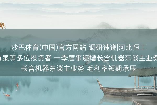 沙巴体育(中国)官方网站 调研速递|河北恒工精密理睬四川大方案等多位投资者 一季度事迹增长含机器东谈主业务 毛利率短期承压