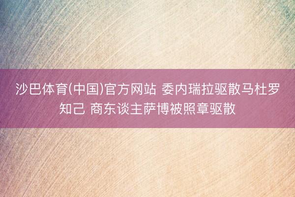 沙巴体育(中国)官方网站 委内瑞拉驱散马杜罗知己 商东谈主萨博被照章驱散