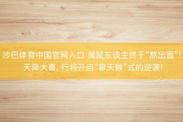 沙巴体育中国官网入口 属鼠东谈主终于“熬出面”! 天降大喜， 行将开启“窜天猴”式的逆袭!