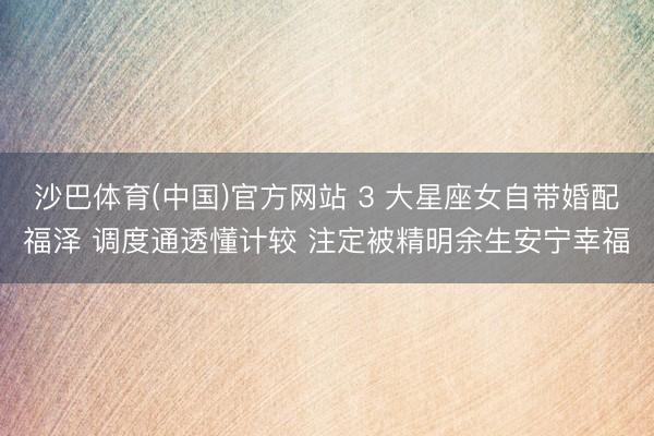 沙巴体育(中国)官方网站 3 大星座女自带婚配福泽 调度通透懂计较 注定被精明余生安宁幸福