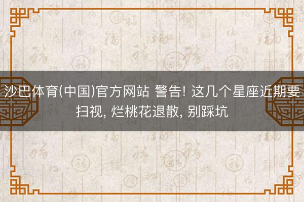 沙巴体育(中国)官方网站 警告! 这几个星座近期要扫视， 烂桃花退散， 别踩坑