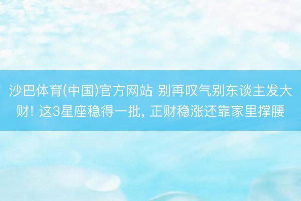 沙巴体育(中国)官方网站 别再叹气别东谈主发大财! 这3星座稳得一批， 正财稳涨还靠家里撑腰