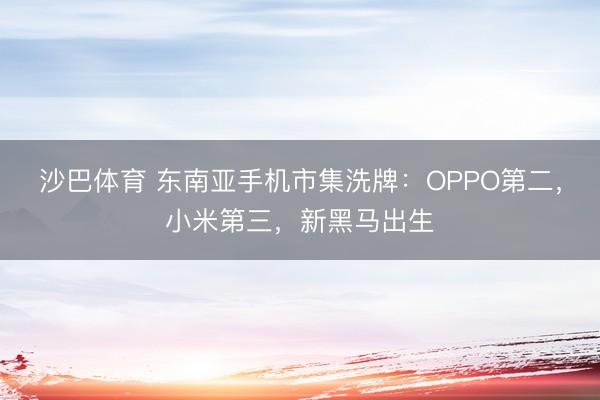 沙巴体育 东南亚手机市集洗牌：OPPO第二，小米第三，新黑马出生