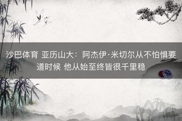 沙巴体育 亚历山大：阿杰伊·米切尔从不怕惧要道时候 他从始至终皆很千里稳