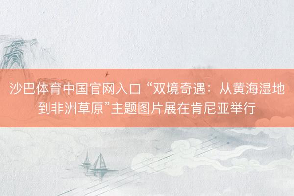 沙巴体育中国官网入口 “双境奇遇：从黄海湿地到非洲草原”主题图片展在肯尼亚举行