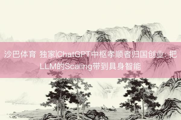 沙巴体育 独家|ChatGPT中枢孝顺者归国创业: 把LLM的Scaling带到具身智能