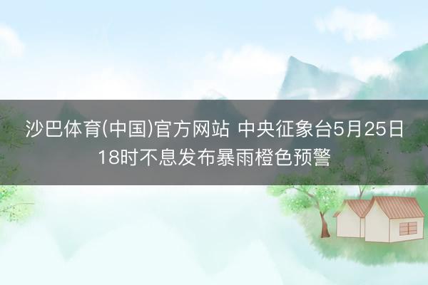 沙巴体育(中国)官方网站 中央征象台5月25日18时不息发布暴雨橙色预警