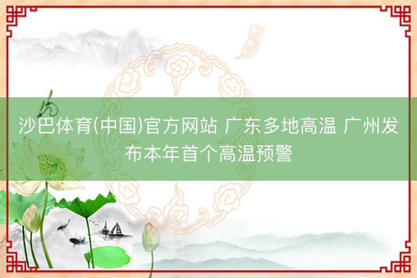 沙巴体育(中国)官方网站 广东多地高温 广州发布本年首个高温预警