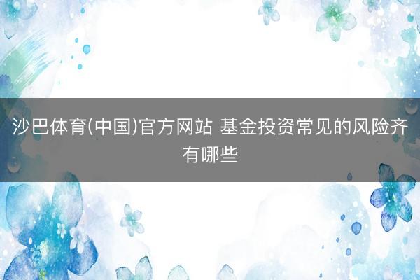 沙巴体育(中国)官方网站 基金投资常见的风险齐有哪些
