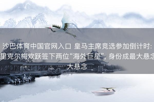 沙巴体育中国官网入口 皇马主席竞选参加倒计时: 里克尔梅欢跃签下两位“海外巨星”, 身份成最大悬念