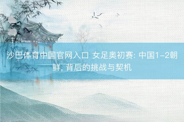 沙巴体育中国官网入口 女足奥初赛: 中国1-2朝鲜， 背后的挑战与契机