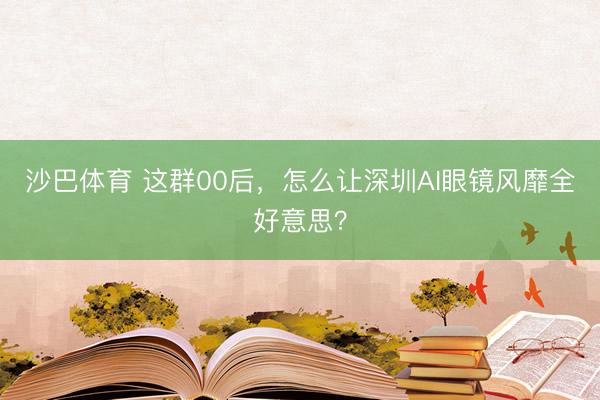 沙巴体育 这群00后，怎么让深圳AI眼镜风靡全好意思？