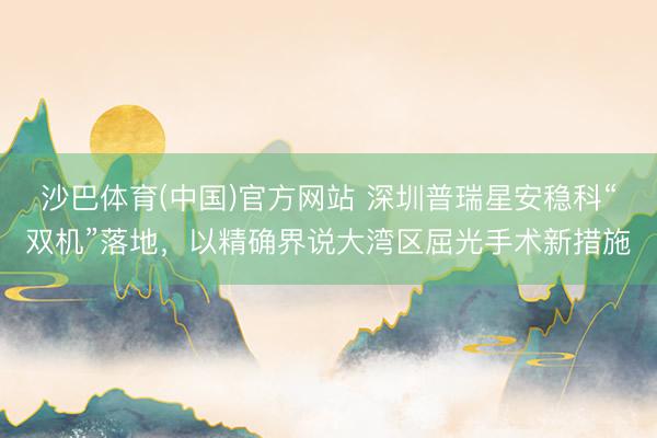 沙巴体育(中国)官方网站 深圳普瑞星安稳科“双机”落地，以精确界说大湾区屈光手术新措施