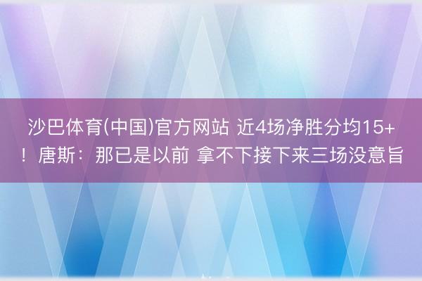 沙巴体育(中国)官方网站 近4场净胜分均15+!唐斯:那已是以前 拿不下接下来三场没意旨