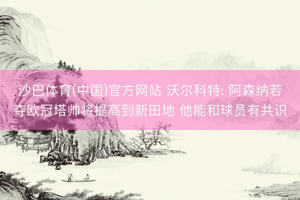 沙巴体育(中国)官方网站 沃尔科特: 阿森纳若夺欧冠塔帅将提高到新田地 他能和球员有共识
