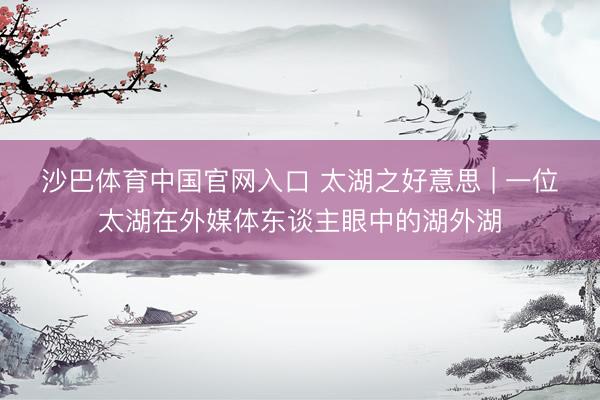 沙巴体育中国官网入口 太湖之好意思 | 一位太湖在外媒体东谈主眼中的湖外湖