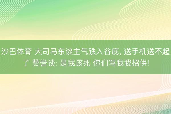 沙巴体育 大司马东谈主气跌入谷底， 送手机送不起了 赞誉谈: 是我该死 你们骂我我招供!