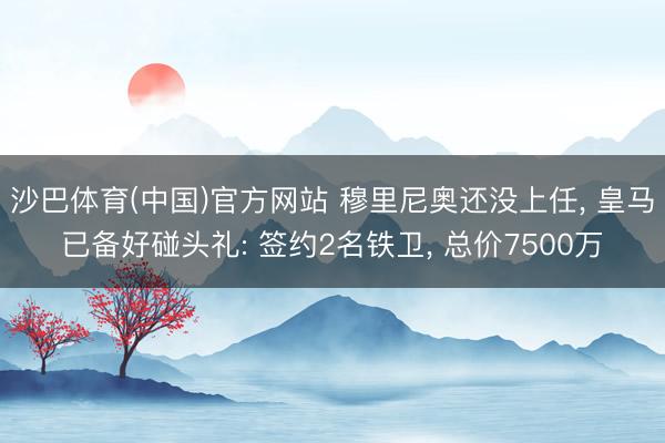 沙巴体育(中国)官方网站 穆里尼奥还没上任， 皇马已备好碰头礼: 签约2名铁卫， 总价7500万