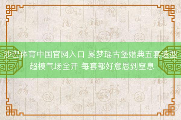 沙巴体育中国官网入口 奚梦瑶古堡婚典五套造型 超模气场全开 每套都好意思到窒息