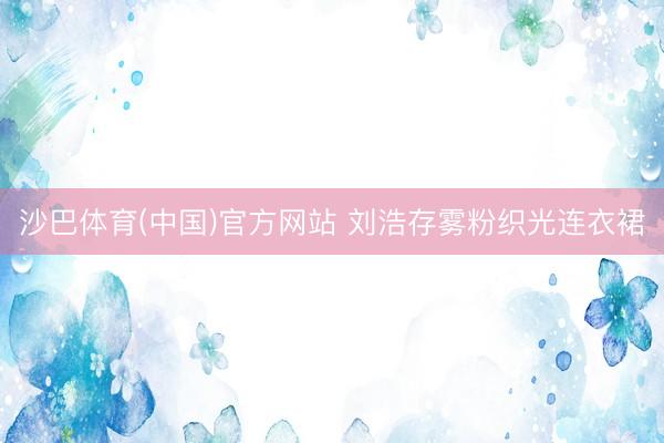 沙巴体育(中国)官方网站 刘浩存雾粉织光连衣裙