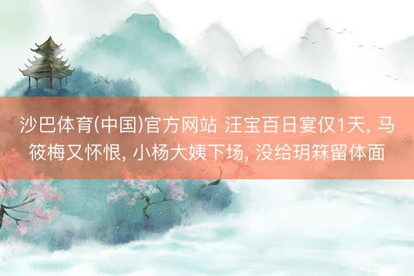 沙巴体育(中国)官方网站 汪宝百日宴仅1天， 马筱梅又怀恨， 小杨大姨下场， 没给玥箖留体面