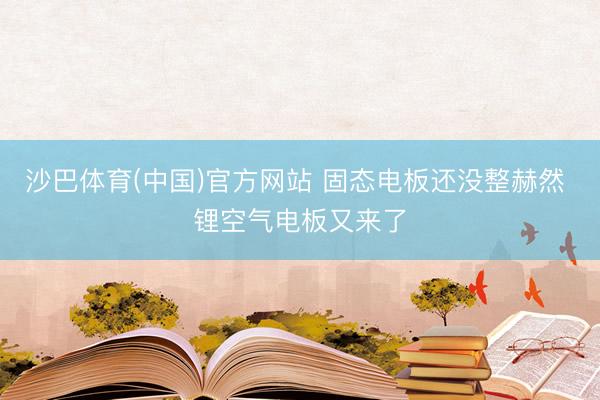 沙巴体育(中国)官方网站 固态电板还没整赫然 锂空气电板又来了