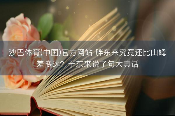 沙巴体育(中国)官方网站 胖东来究竟还比山姆差多远？于东来说了句大真话