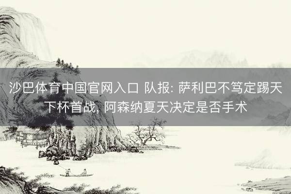沙巴体育中国官网入口 队报: 萨利巴不笃定踢天下杯首战， 阿森纳夏天决定是否手术