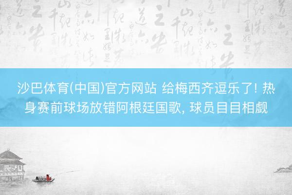 沙巴体育(中国)官方网站 给梅西齐逗乐了! 热身赛前球场放错阿根廷国歌， 球员目目相觑